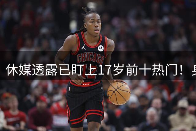 休媒透露已盯上17岁前十热门！身高6尺10神似KD 火箭2首轮再添基石？