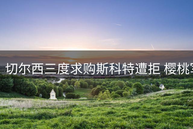 切尔西三度求购斯科特遭拒 樱桃军团誓留核心阵容