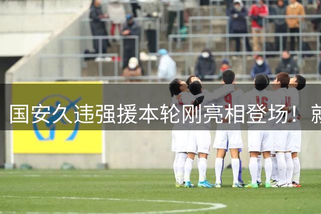 国安久违强援本轮刚亮相登场！就被主帅点名表扬，直言他很出色