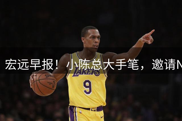 宏远早报！小陈总大手笔，邀请NBA名帅，超级外援走人，老寒腿全清理！