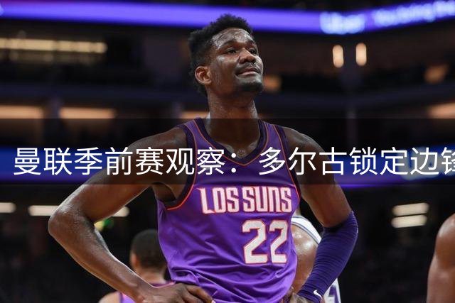 曼联季前赛观察：多尔古锁定边锋位置 传中质量待提升