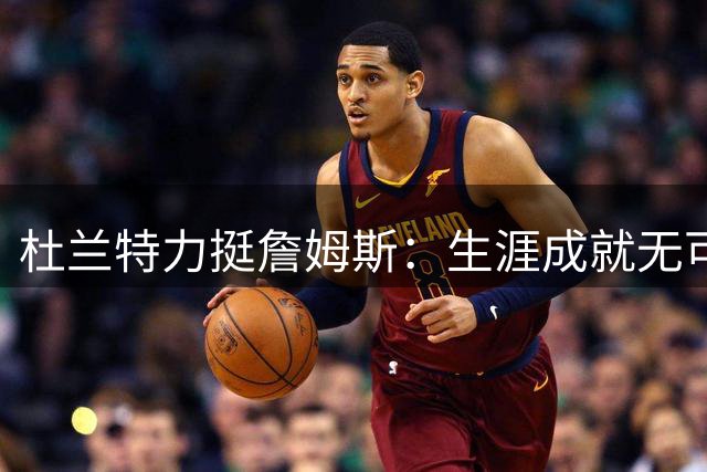 杜兰特力挺詹姆斯：生涯成就无可争议，球迷情绪化批评不该
