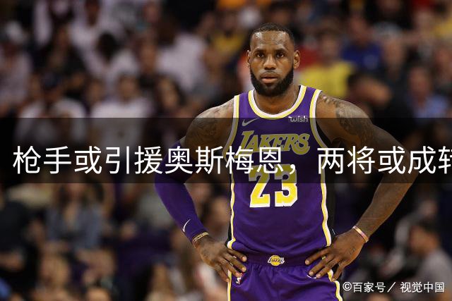 枪手或引援奥斯梅恩，两将或成转会筹码