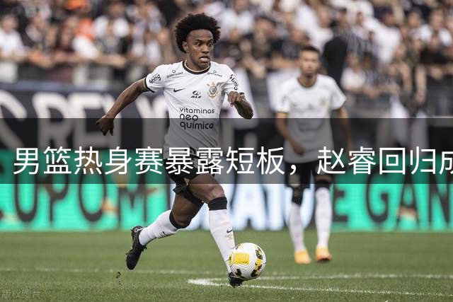 男篮热身赛暴露短板，赵睿回归成热议焦点