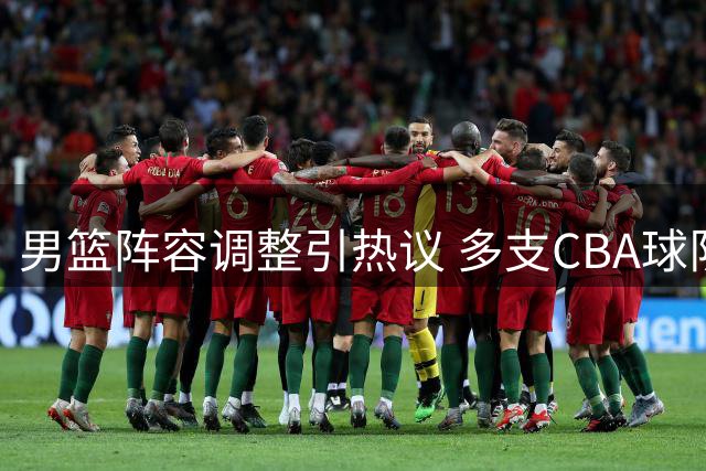 男篮阵容调整引热议 多支CBA球队引援动态更新