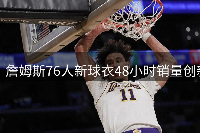 詹姆斯76人新球衣48小时销量创新高，超越大谷翔平纪录