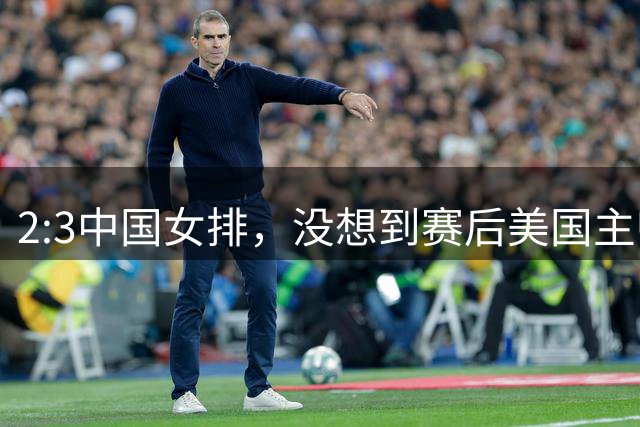 2:3中国女排，没想到赛后美国主帅盛赞一人:她击败了我们所有努力