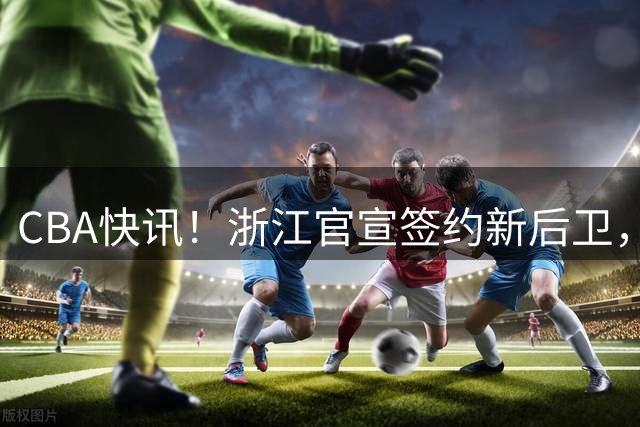 CBA快讯！浙江官宣签约新后卫，北控签20+9大外援，多队有意前山东外援