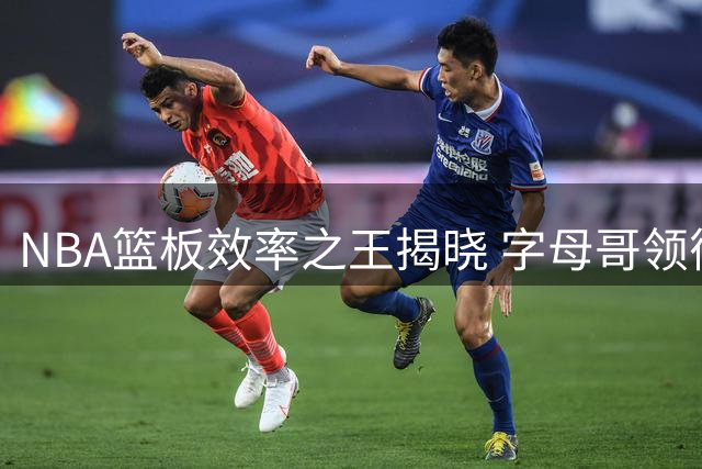 NBA篮板效率之王揭晓 字母哥领衔新赛季转化率榜单